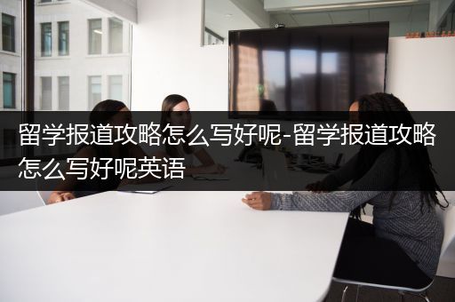 留学报道攻略怎么写好呢-留学报道攻略怎么写好呢英语