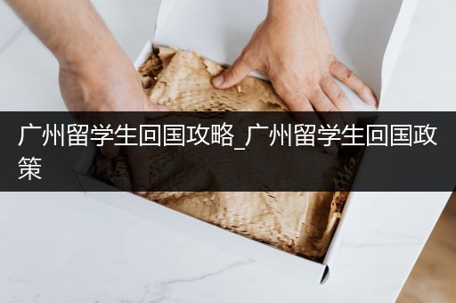 广州留学生回国攻略_广州留学生回国政策