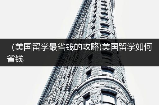 （美国留学最省钱的攻略)美国留学如何省钱