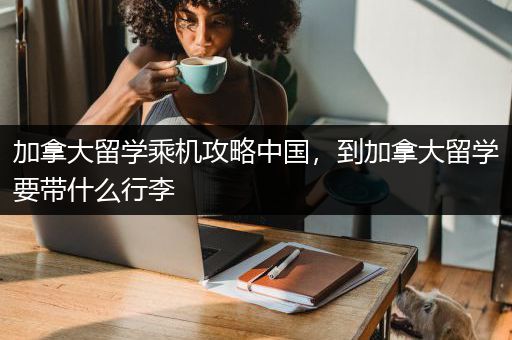 加拿大留学乘机攻略中国，到加拿大留学要带什么行李