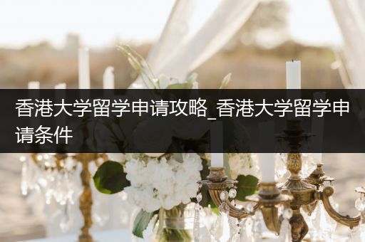 香港大学留学申请攻略_香港大学留学申请条件