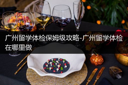 广州留学体检保姆级攻略-广州留学体检在哪里做