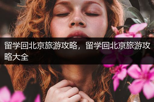 留学回北京旅游攻略，留学回北京旅游攻略大全