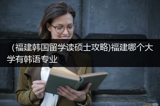 （福建韩国留学读硕士攻略)福建哪个大学有韩语专业