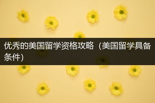 优秀的美国留学资格攻略（美国留学具备条件）