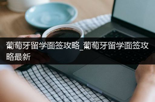葡萄牙留学面签攻略_葡萄牙留学面签攻略最新