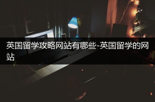 英国留学攻略网站有哪些-英国留学的网站