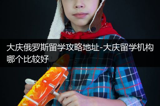 大庆俄罗斯留学攻略地址-大庆留学机构哪个比较好