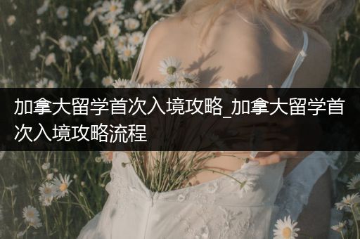 加拿大留学首次入境攻略_加拿大留学首次入境攻略流程