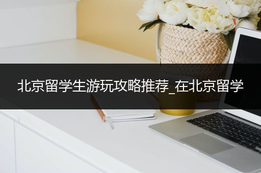 北京留学生游玩攻略推荐_在北京留学