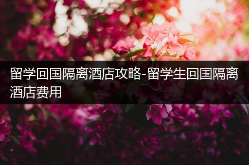 留学回国隔离酒店攻略-留学生回国隔离酒店费用