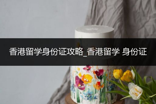 香港留学身份证攻略_香港留学 身份证