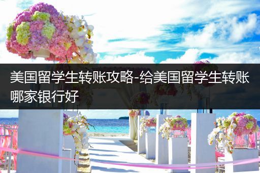 美国留学生转账攻略-给美国留学生转账哪家银行好