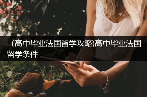 （高中毕业法国留学攻略)高中毕业法国留学条件