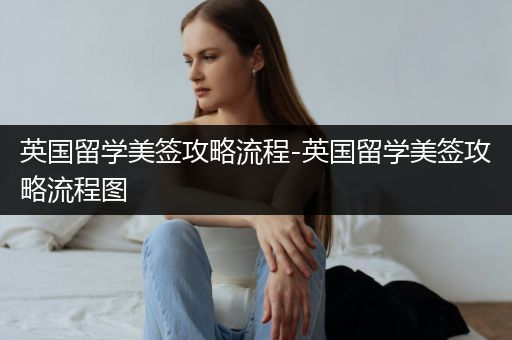 英国留学美签攻略流程-英国留学美签攻略流程图