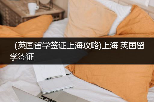 （英国留学签证上海攻略)上海 英国留学签证