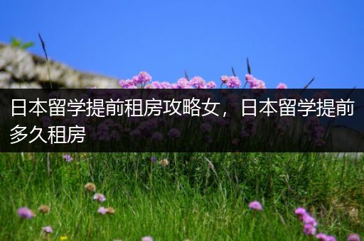日本留学提前租房攻略女，日本留学提前多久租房
