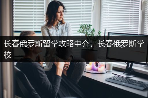 长春俄罗斯留学攻略中介，长春俄罗斯学校
