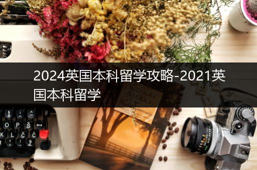 2024英国本科留学攻略-2021英国本科留学