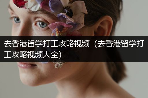 去香港留学打工攻略视频（去香港留学打工攻略视频大全）