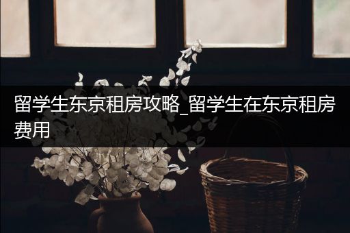 留学生东京租房攻略_留学生在东京租房费用