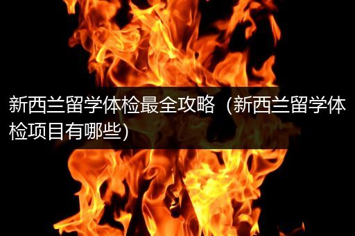 新西兰留学体检最全攻略（新西兰留学体检项目有哪些）
