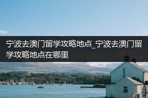 宁波去澳门留学攻略地点_宁波去澳门留学攻略地点在哪里