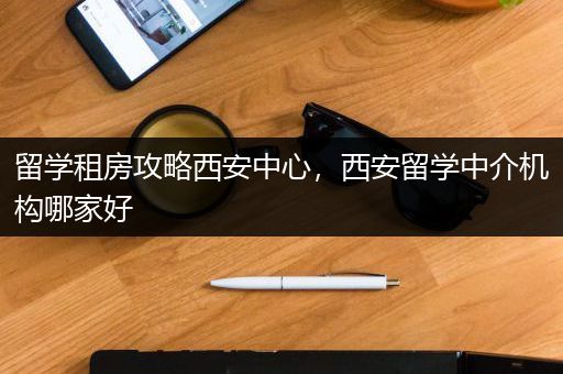留学租房攻略西安中心，西安留学中介机构哪家好
