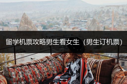 留学机票攻略男生看女生（男生订机票）