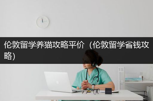 伦敦留学养猫攻略平价（伦敦留学省钱攻略）