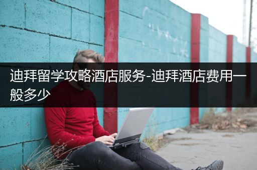 迪拜留学攻略酒店服务-迪拜酒店费用一般多少
