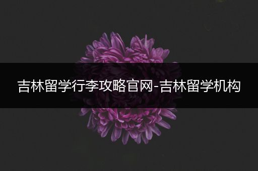 吉林留学行李攻略官网-吉林留学机构