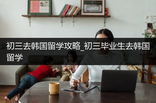 初三去韩国留学攻略_初三毕业生去韩国留学
