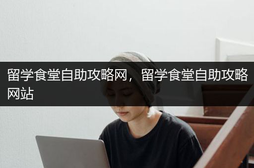 留学食堂自助攻略网，留学食堂自助攻略网站